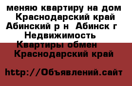 меняю квартиру на дом - Краснодарский край, Абинский р-н, Абинск г. Недвижимость » Квартиры обмен   . Краснодарский край